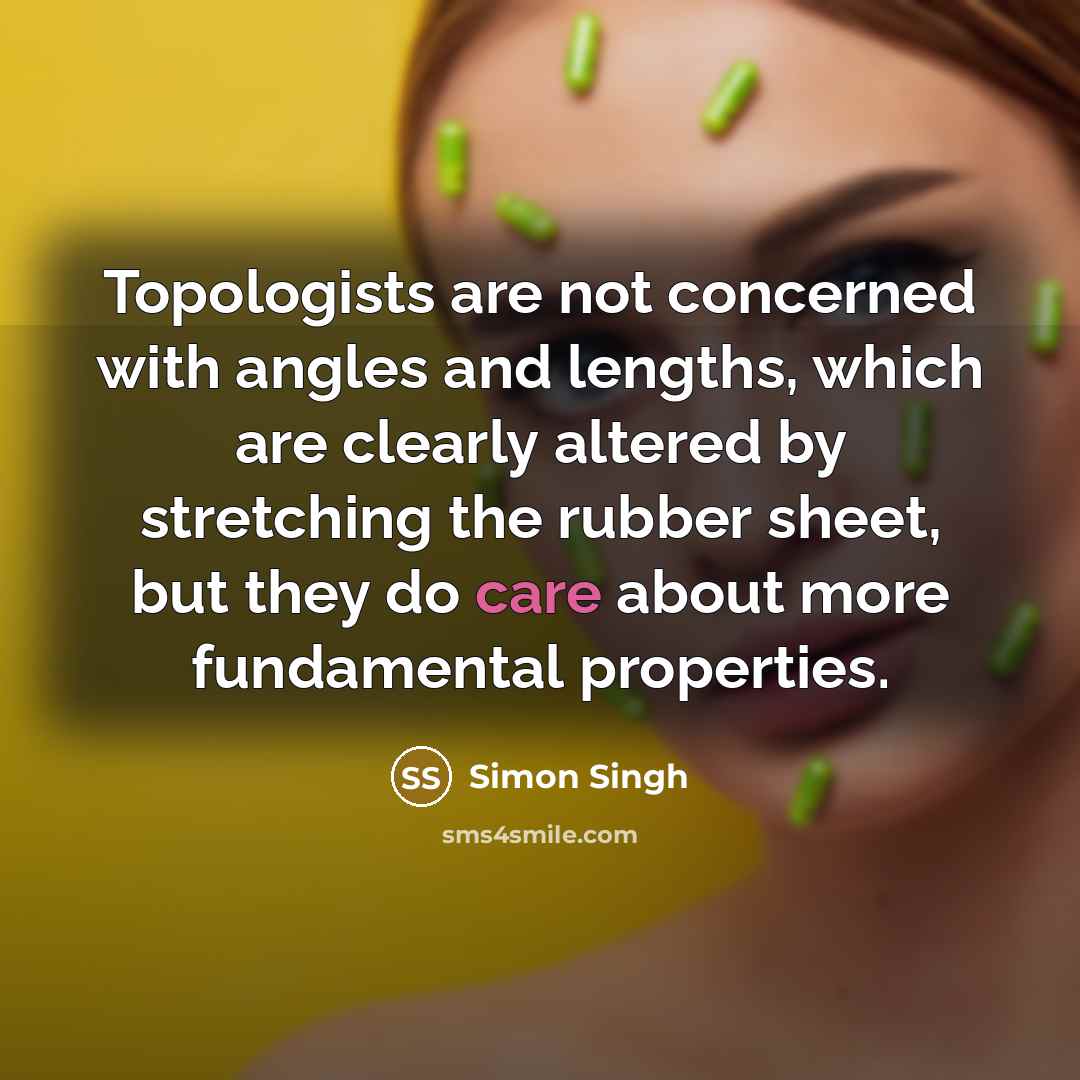 “Topologists are not concerned with angles and lengths, which are clearly altered by stretching the rubber sheet, but they do care about more fundamental properties.” quote by Simon Singh