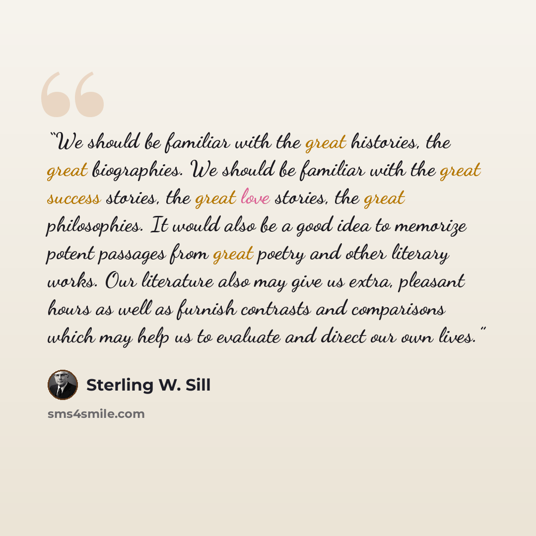 “We should be familiar with the great histories, the great biographies. We should be familiar with the great success stories, the great love stories, the great philosophies. It would also be a good idea to memorize potent passages from great poetry and other literary works. Our literature also may…” quote by Sterling W. Sill