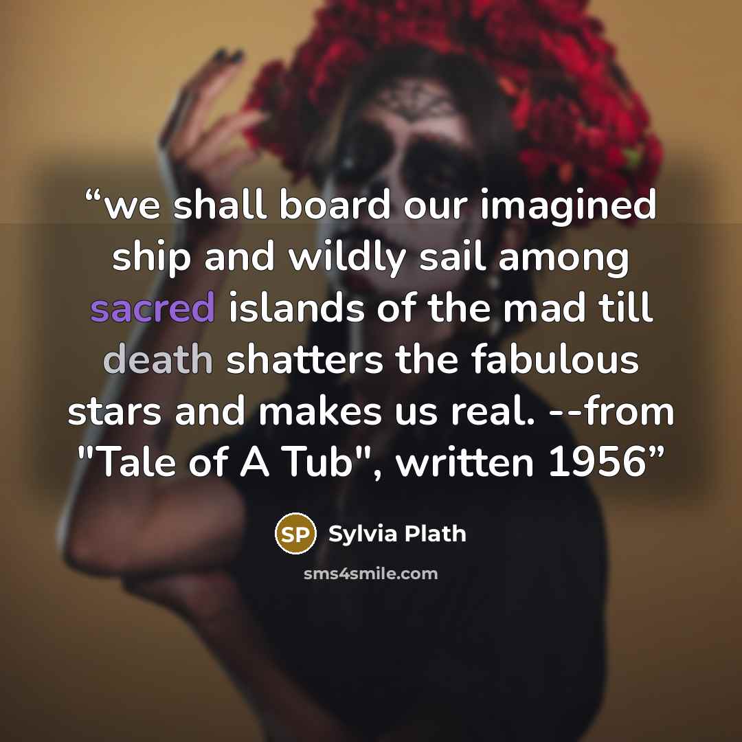 “we shall board our imagined ship and wildly sail among sacred islands of the mad till death shatters the fabulous stars and makes us real. --from "Tale of A Tub", written 1956” quote by Sylvia Plath