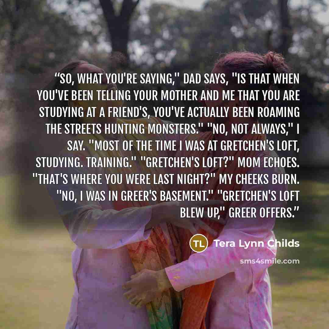 “So, what you're saying," Dad says, "is that when you've been telling your mother and me that you are studying at a friend's, you've actually been roaming the streets hunting monsters." "No, not always," I say. "Most of the time I was at Gretchen's loft, studying. Training." "Gretchen's loft?" Mom…” quote by Tera Lynn Childs