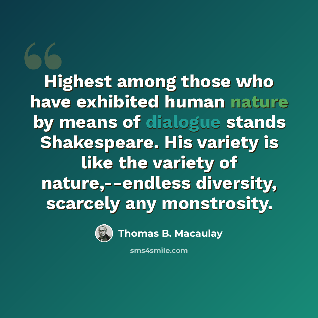“Highest among those who have exhibited human nature by means of dialogue stands Shakespeare. His variety is like the variety of nature,--endless diversity, scarcely any monstrosity.” quote by Thomas B. Macaulay