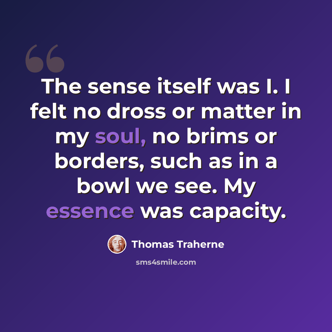 “The sense itself was I. I felt no dross or matter in my soul, no brims or borders, such as in a bowl we see. My essence was capacity.” quote by Thomas Traherne