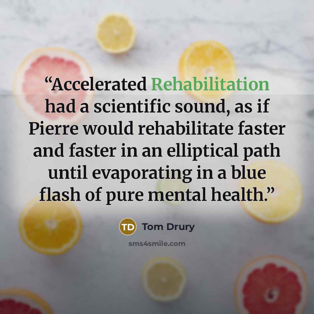 “Accelerated Rehabilitation had a scientific sound, as if Pierre would rehabilitate faster and faster in an elliptical path until evaporating in a blue flash of pure mental health.” quote by Tom Drury