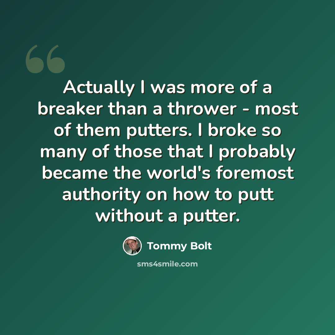“Actually I was more of a breaker than a thrower - most of them putters. I broke so many of those that I probably became the world's foremost authority on how to putt without a putter.” quote by Tommy Bolt