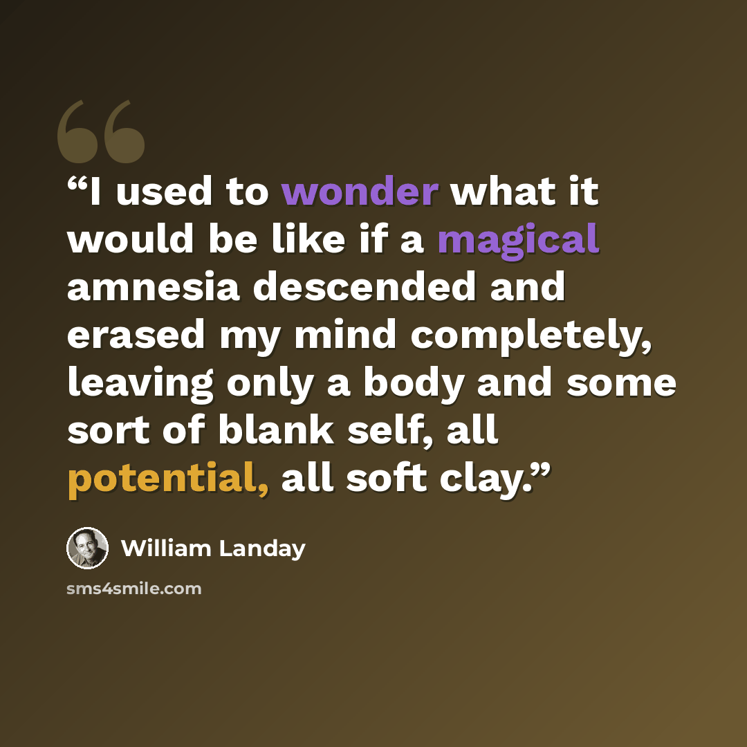 “I used to wonder what it would be like if a magical amnesia descended and erased my mind completely, leaving only a body and some sort of blank self, all potential, all soft clay.” quote by William Landay