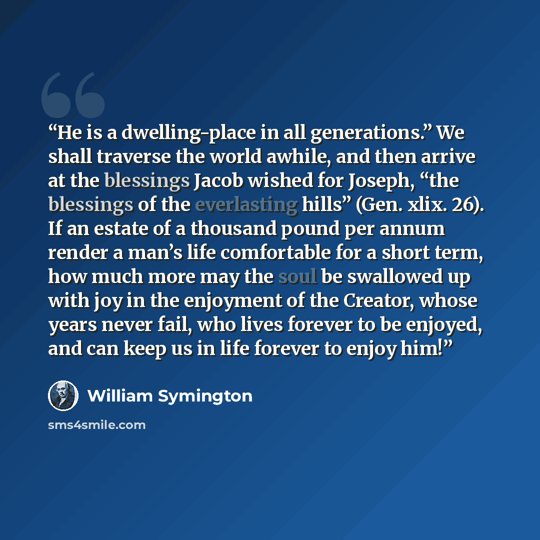 “He is a dwelling-place in all generations.” We shall traverse the world awhile, and then arrive at the blessings Jacob wished for Joseph, “the blessings of the everlasting hills” (Gen. xlix. 26). If an estate of a thousand pound per annum render a man’s life comfortable for a short term, how much…” quote by William Symington