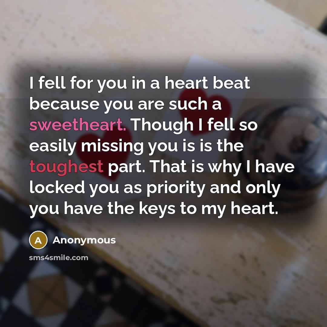“I fell for you in a heart beat because you are such a sweetheart. Though I fell so easily missing you is is the toughest part. That is why I have locked you as priority and only you have the keys to my heart.” quote by Anonymous
