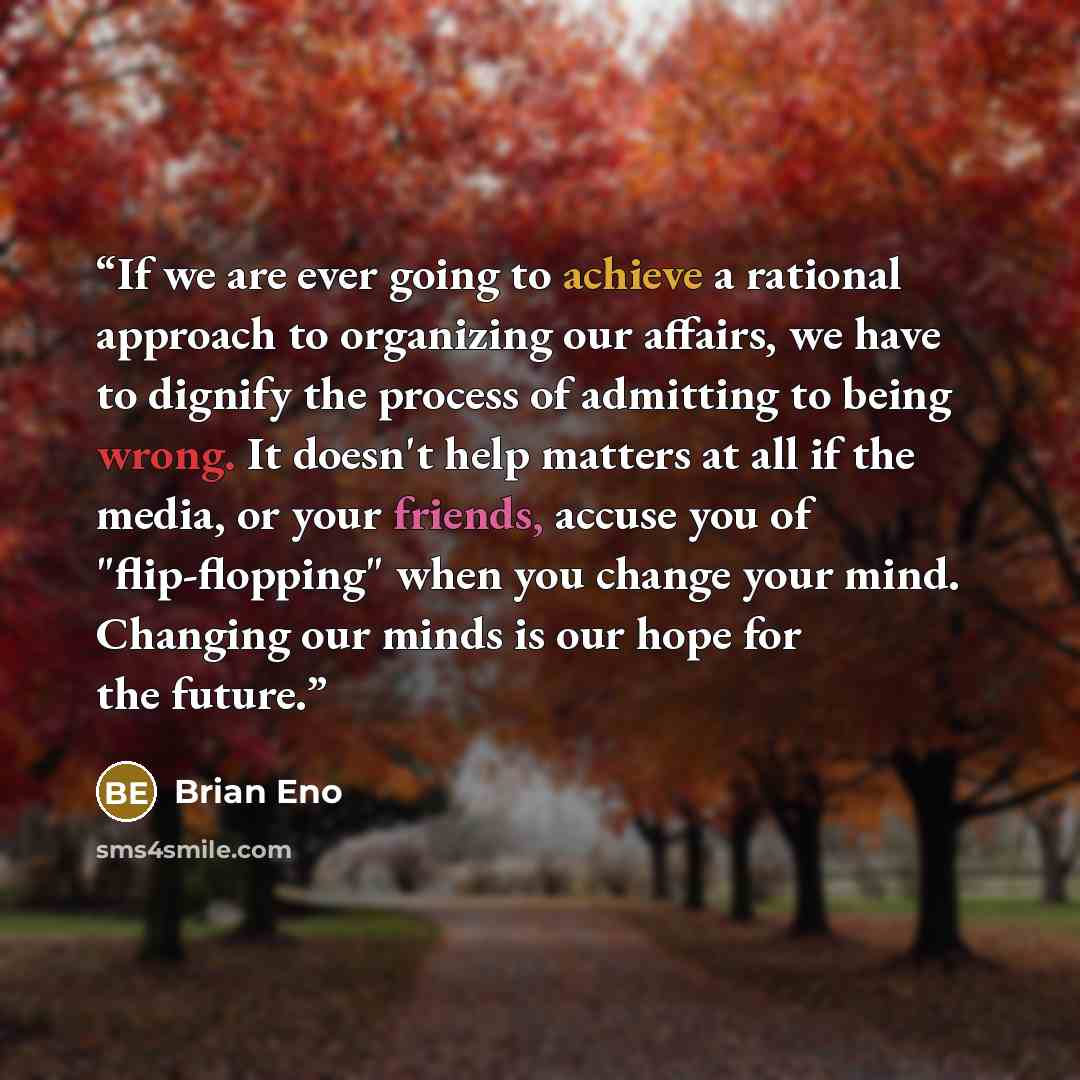 “If we are ever going to achieve a rational approach to organizing our affairs, we have to dignify the process of admitting to being wrong. It doesn't help matters at all if the media, or your friends, accuse you of "flip-flopping" when you change your mind. Changing our minds is our hope for the…” quote by Brian Eno