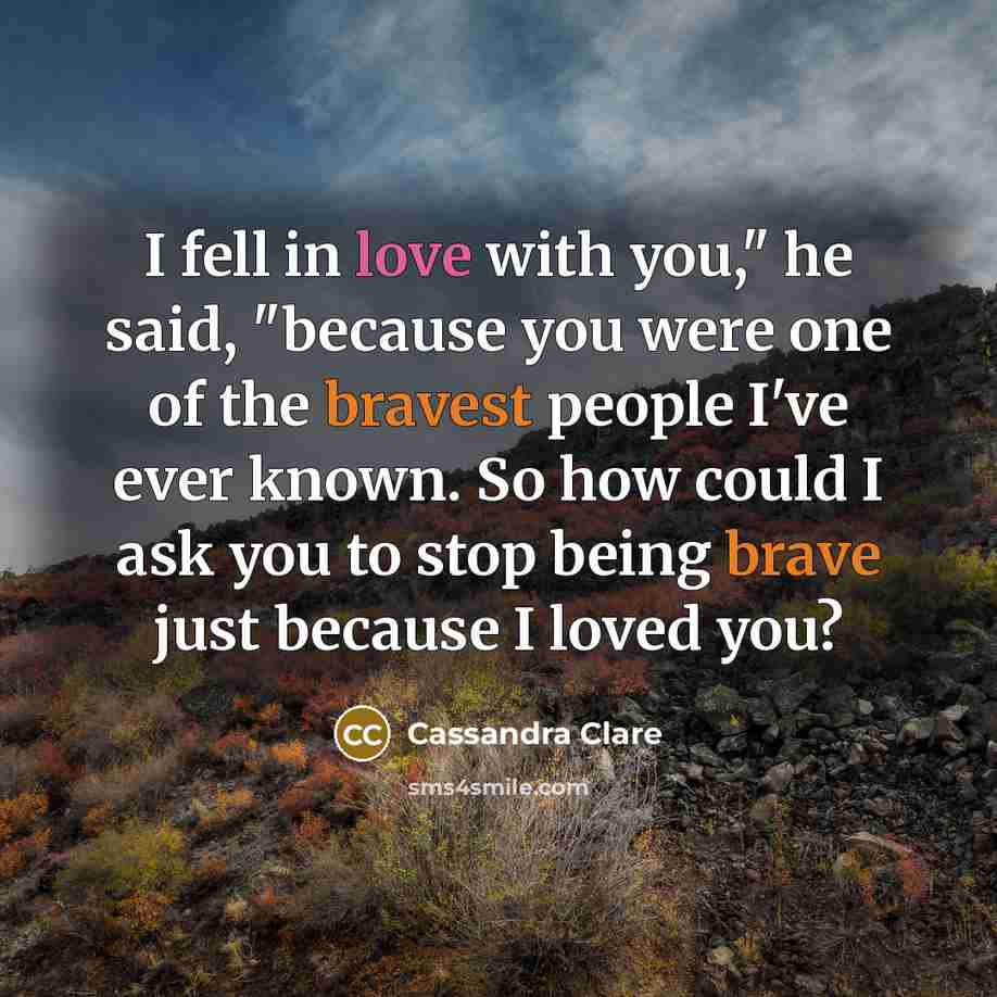 “I fell in love with you," he said, "because you were one of the bravest people I've ever known. So how could I ask you to stop being brave just because I loved you?” quote by Cassandra Clare