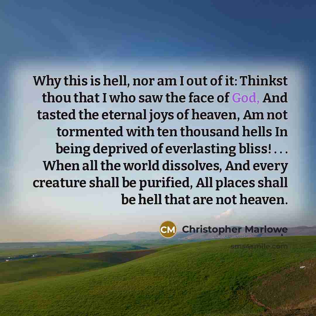 “Why this is hell, nor am I out of it: Thinkst thou that I who saw the face of God, And tasted the eternal joys of heaven, Am not tormented with ten thousand hells In being deprived of everlasting bliss! . . . When all the world dissolves, And every creature shall be purified, All places shall be…” quote by Christopher Marlowe