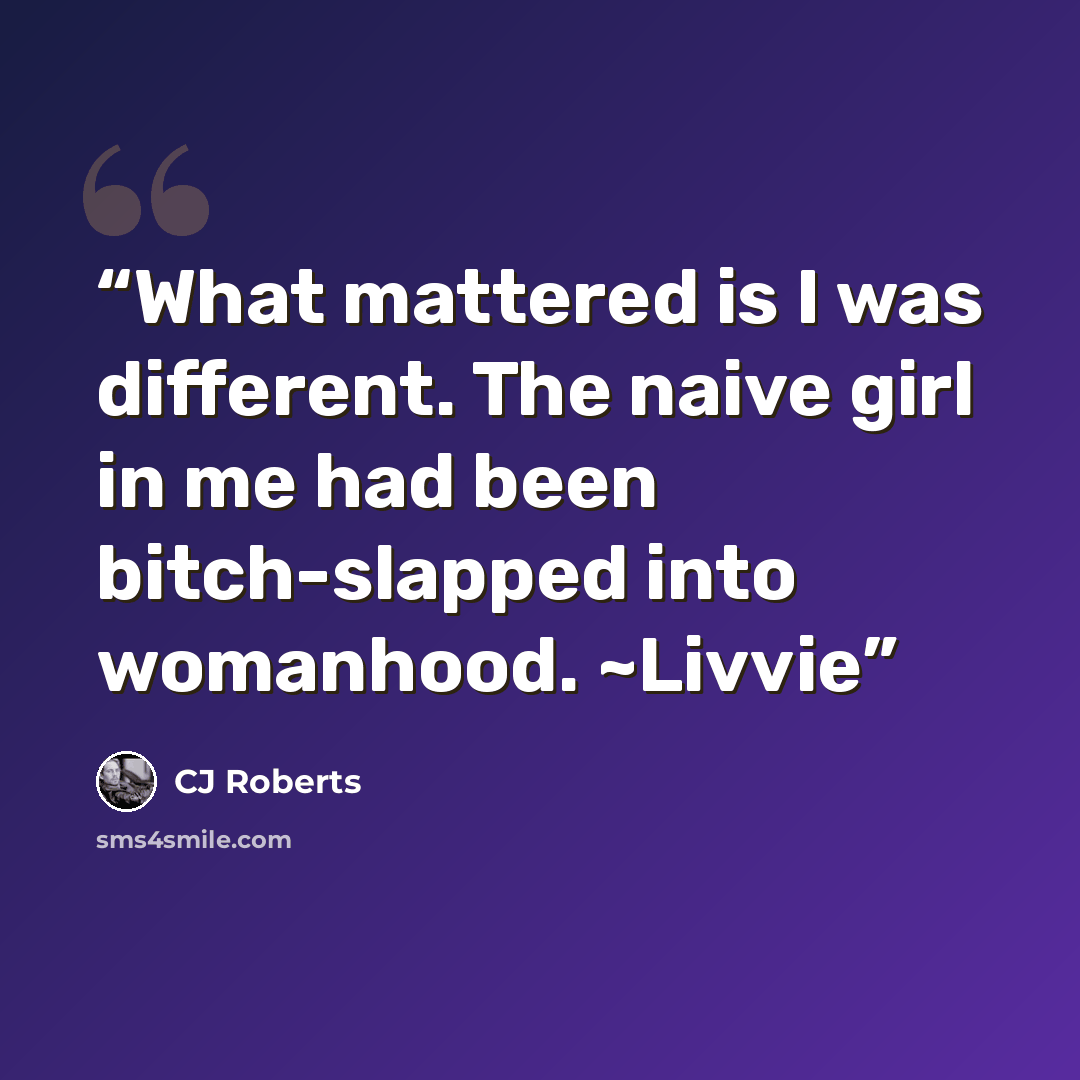 “What mattered is I was different. The naive girl in me had been bitch-slapped into womanhood. ~Livvie” quote by CJ Roberts