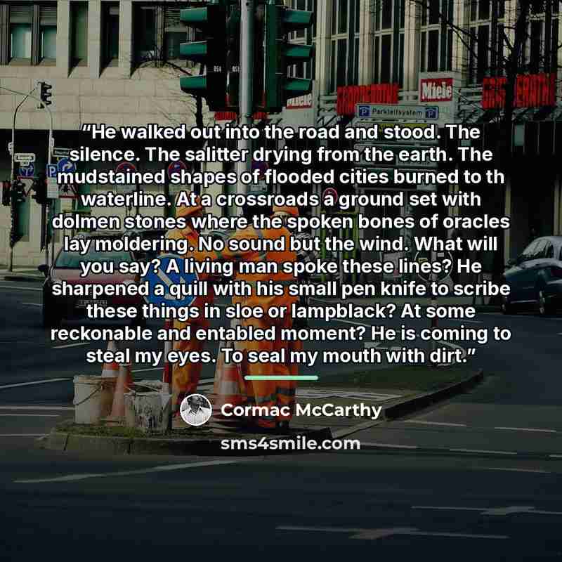 “He walked out into the road and stood. The silence. The salitter drying from the earth. The mudstained shapes of flooded cities burned to th waterline. At a crossroads a ground set with dolmen stones where the spoken bones of oracles lay moldering. No sound but the wind. What will you say? A…” quote by Cormac McCarthy