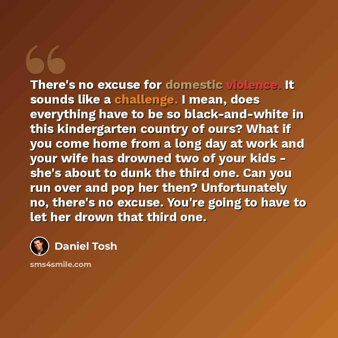 “There's no excuse for domestic violence. It sounds like a challenge. I mean, does everything have to be so black-and-white in this kindergarten country of ours? What if you come home from a long day at work and your wife has drowned two of your kids - she's about to dunk the third one. Can you run…” quote by Daniel Tosh