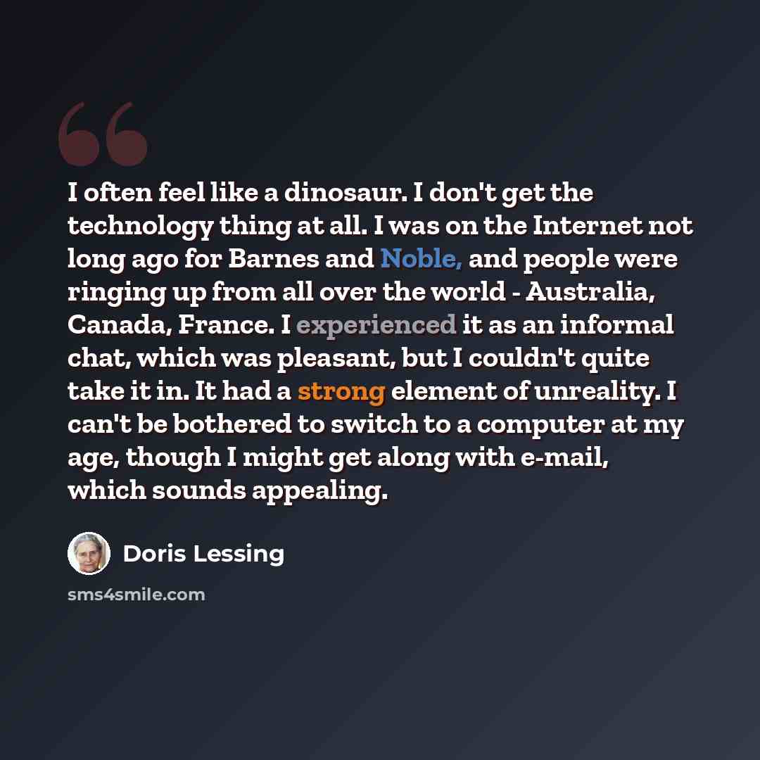 “I often feel like a dinosaur. I don't get the technology thing at all. I was on the Internet not long ago for Barnes and Noble, and people were ringing up from all over the world - Australia, Canada, France. I experienced it as an informal chat, which was pleasant, but I couldn't quite take it in…” quote by Doris Lessing