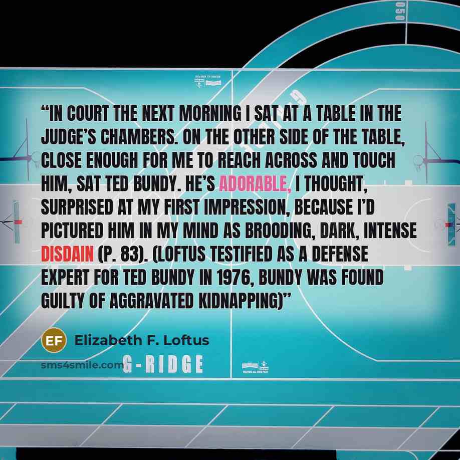 “In court the next morning I sat at a table in the judge’s chambers. On the other side of the table, close enough for me to reach across and touch him, sat Ted Bundy. He’s adorable, I thought, surprised at my first impression, because I’d pictured him in my mind as brooding, dark, intense disdain…” quote by Elizabeth F. Loftus