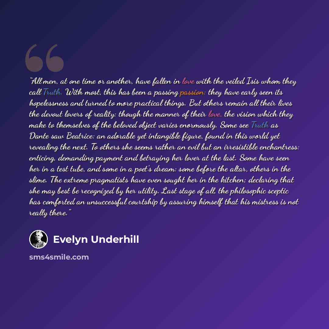 “All men, at one time or another, have fallen in love with the veiled Isis whom they call Truth. With most, this has been a passing passion: they have early seen its hopelessness and turned to more practical things. But others remain all their lives the devout lovers of reality: though the manner…” quote by Evelyn Underhill