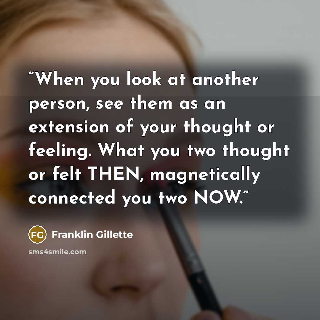 “When you look at another person, see them as an extension of your thought or feeling. What you two thought or felt THEN, magnetically connected you two NOW.” quote by Franklin Gillette