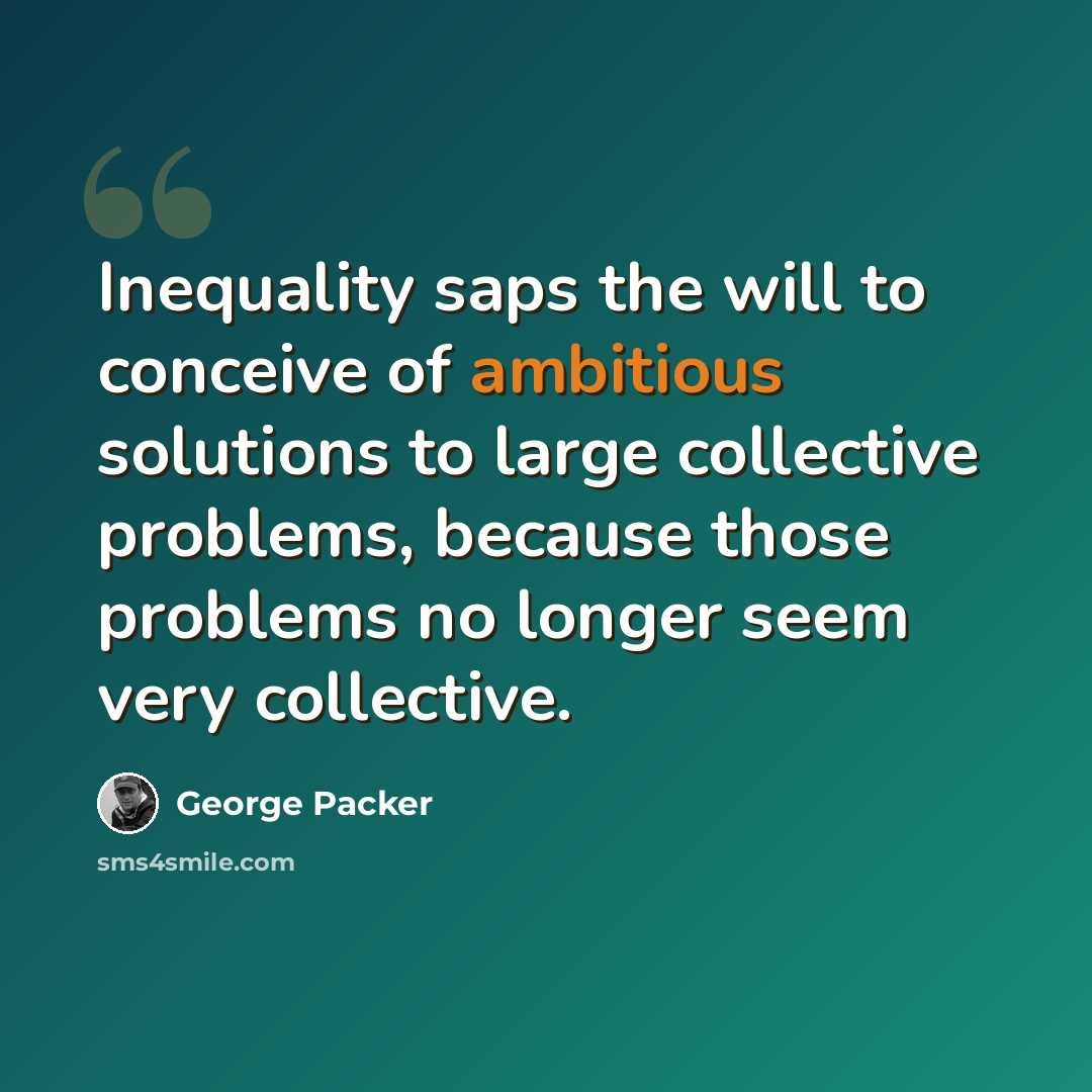“Inequality saps the will to conceive of ambitious solutions to large collective problems, because those problems no longer seem very collective.” quote by George Packer