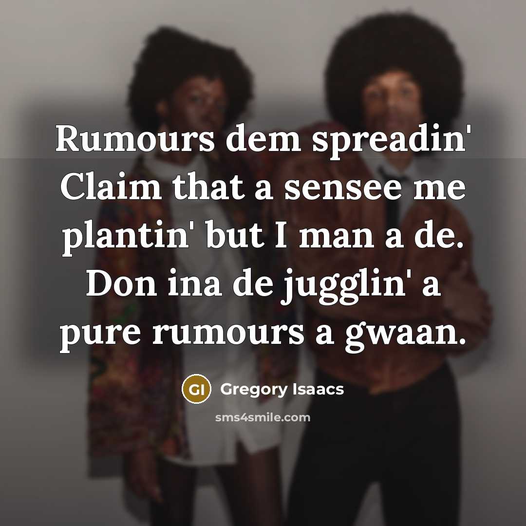 “Rumours dem spreadin' Claim that a sensee me plantin' but I man a de. Don ina de jugglin' a pure rumours a gwaan.” quote by Gregory Isaacs