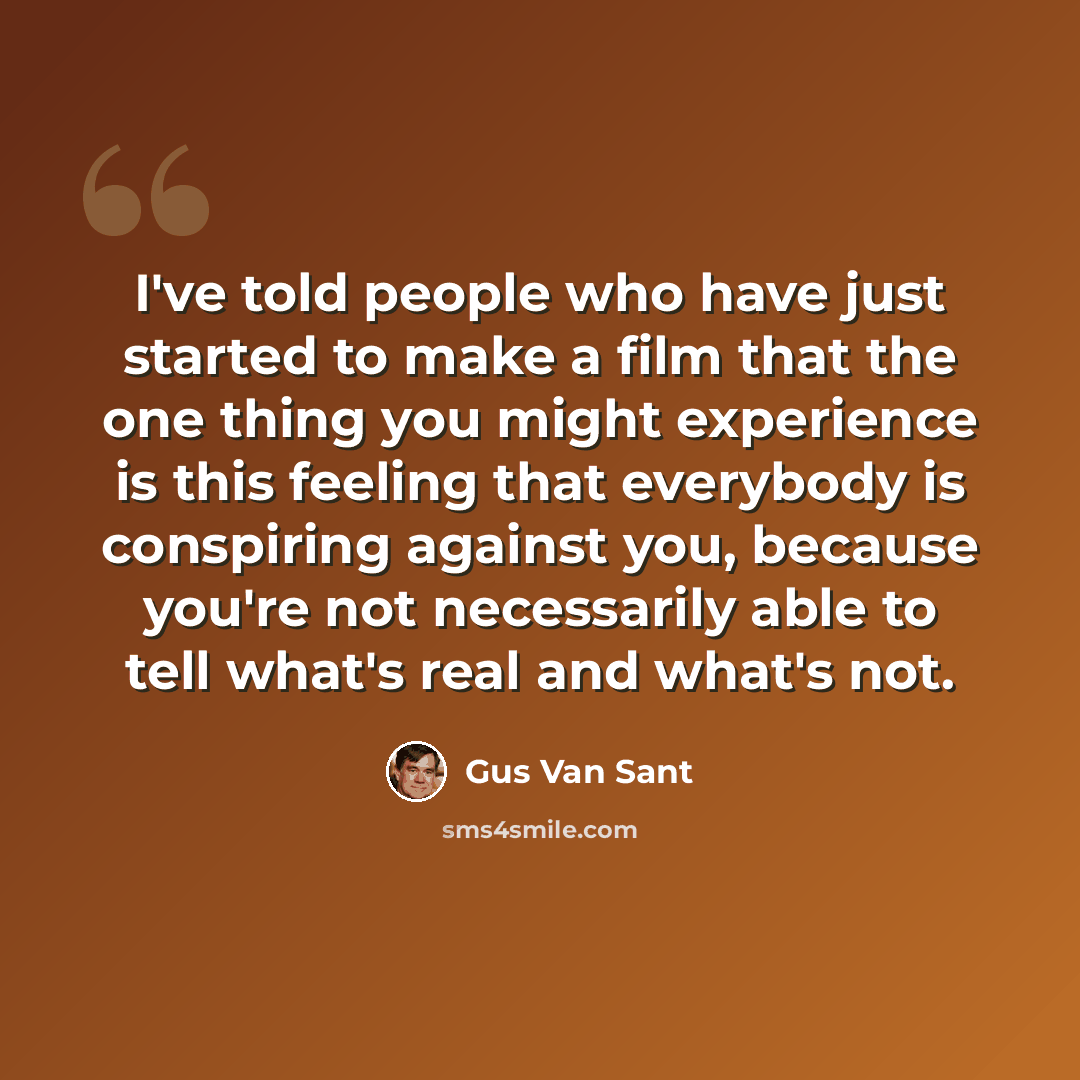 “I've told people who have just started to make a film that the one thing you might experience is this feeling that everybody is conspiring against you, because you're not necessarily able to tell what's real and what's not.” quote by Gus Van Sant