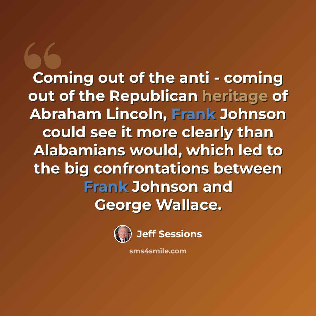 “Coming out of the anti - coming out of the Republican heritage of Abraham Lincoln, Frank Johnson could see it more clearly than Alabamians would, which led to the big confrontations between Frank Johnson and George Wallace.” quote by Jeff Sessions