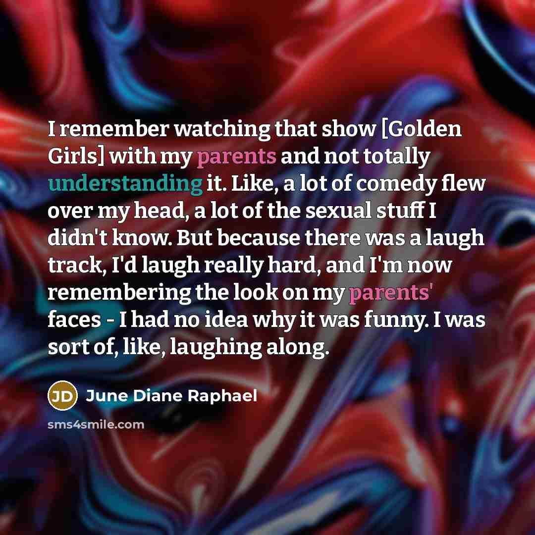 “I remember watching that show [Golden Girls] with my parents and not totally understanding it. Like, a lot of comedy flew over my head, a lot of the sexual stuff I didn't know. But because there was a laugh track, I'd laugh really hard, and I'm now remembering the look on my parents' faces - I had…” quote by June Diane Raphael