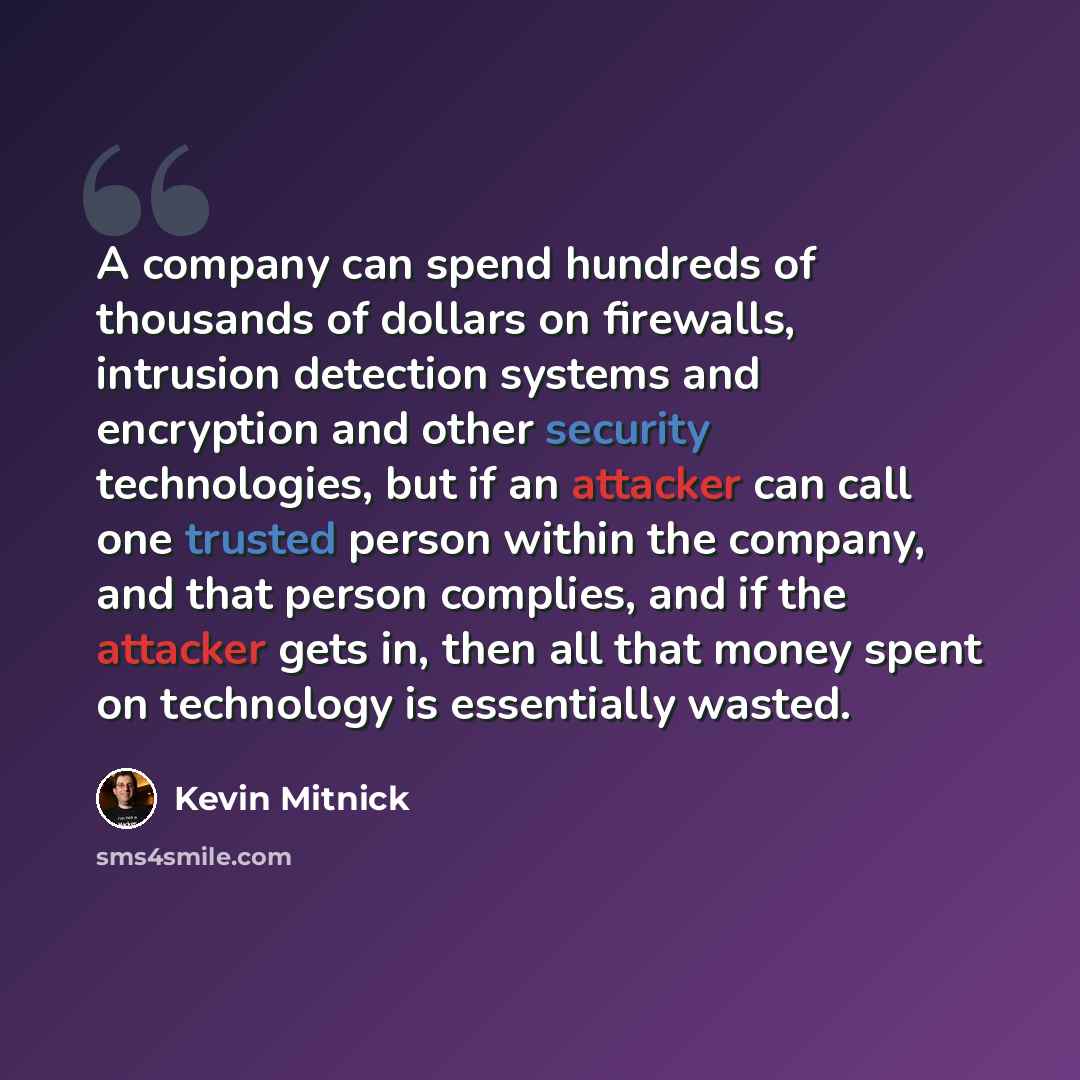 “A company can spend hundreds of thousands of dollars on firewalls, intrusion detection systems and encryption and other security technologies, but if an attacker can call one trusted person within the company, and that person complies, and if the attacker gets in, then all that money spent on…” quote by Kevin Mitnick