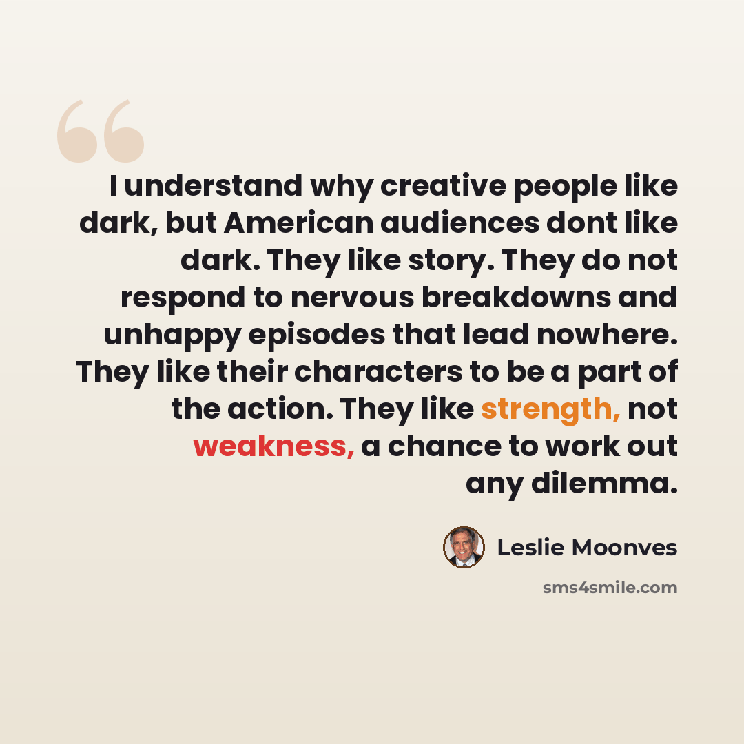 “I understand why creative people like dark, but American audiences dont like dark. They like story. They do not respond to nervous breakdowns and unhappy episodes that lead nowhere. They like their characters to be a part of the action. They like strength, not weakness, a chance to work out any…” quote by Leslie Moonves