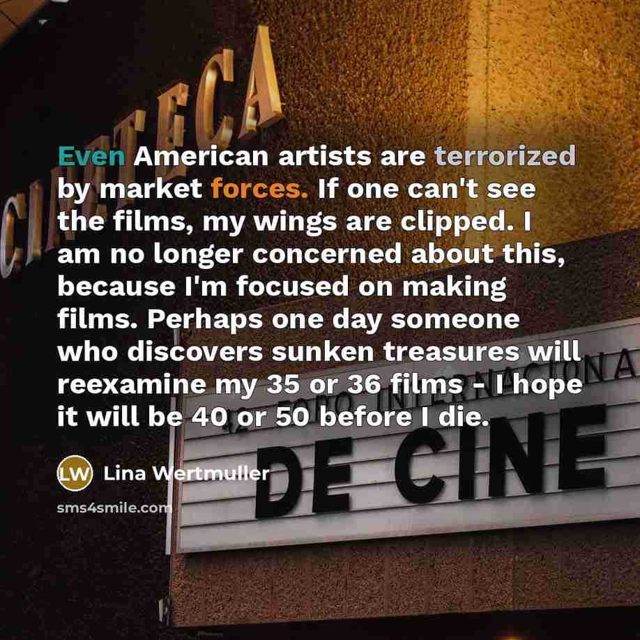 “Even American artists are terrorized by market forces. If one can't see the films, my wings are clipped. I am no longer concerned about this, because I'm focused on making films. Perhaps one day someone who discovers sunken treasures will reexamine my 35 or 36 films - I hope it will be 40 or 50…” quote by Lina Wertmuller