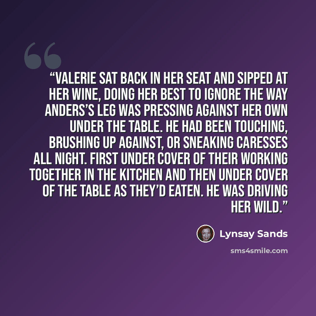 “Valerie sat back in her seat and sipped at her wine, doing her best to ignore the way Anders’s leg was pressing against her own under the table. He had been touching, brushing up against, or sneaking caresses all night. First under cover of their working together in the kitchen and then under…” quote by Lynsay Sands