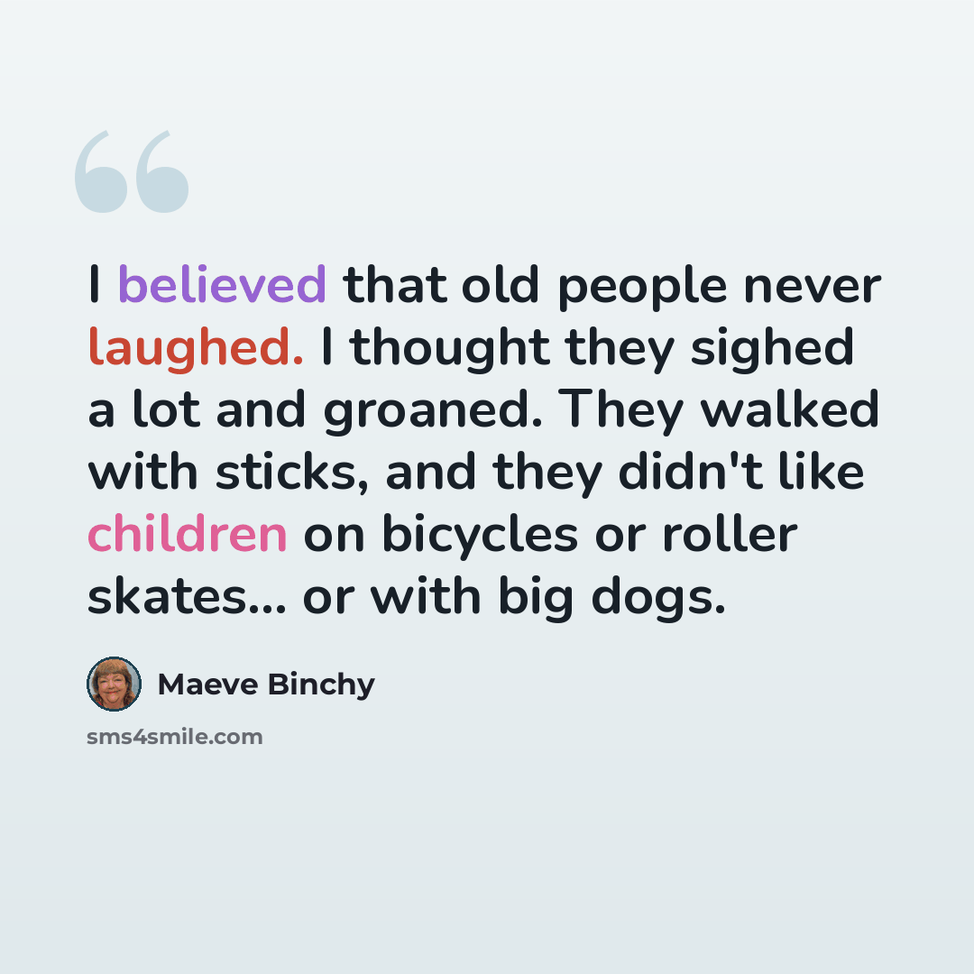 “I believed that old people never laughed. I thought they sighed a lot and groaned. They walked with sticks, and they didn't like children on bicycles or roller skates... or with big dogs.” quote by Maeve Binchy