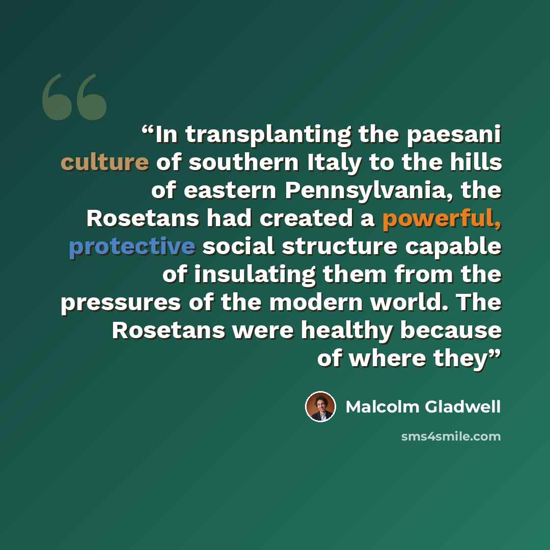 “In transplanting the paesani culture of southern Italy to the hills of eastern Pennsylvania, the Rosetans had created a powerful, protective social structure capable of insulating them from the pressures of the modern world. The Rosetans were healthy because of where they” quote by Malcolm Gladwell