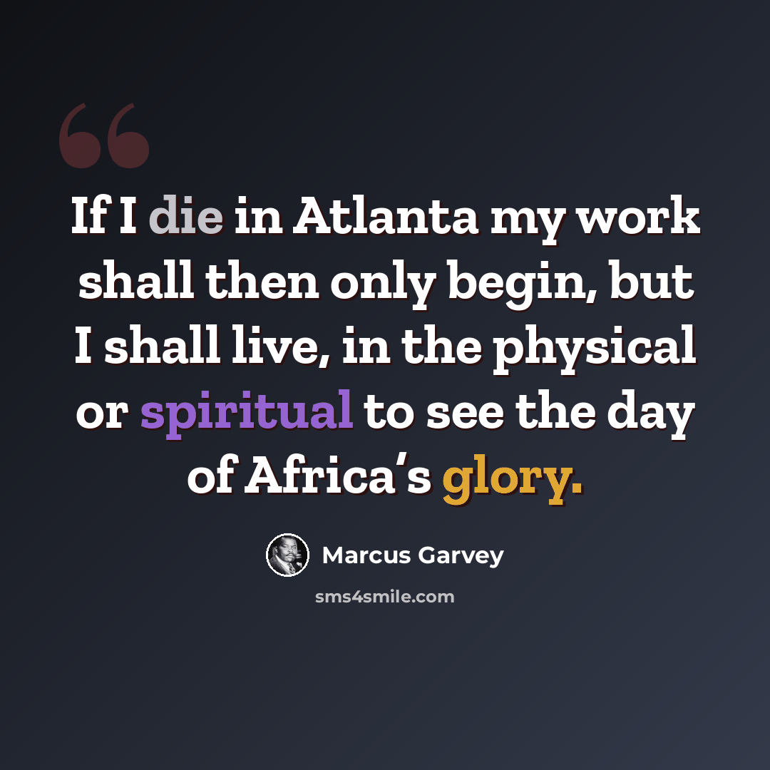 “If I die in Atlanta my work shall then only begin, but I shall live, in the physical or spiritual to see the day of Africa’s glory.” quote by Marcus Garvey