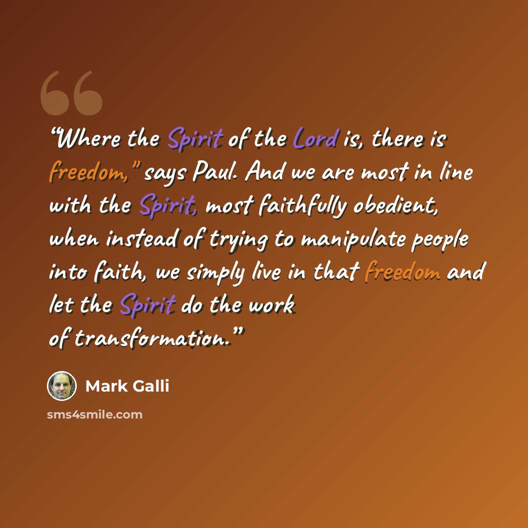 “Where the Spirit of the Lord is, there is freedom," says Paul. And we are most in line with the Spirit, most faithfully obedient, when instead of trying to manipulate people into faith, we simply live in that freedom and let the Spirit do the work of transformation.” quote by Mark Galli
