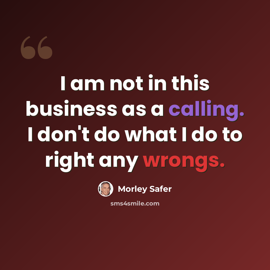 “I am not in this business as a calling. I don't do what I do to right any wrongs.” quote by Morley Safer