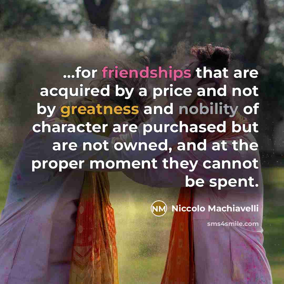 “…for friendships that are acquired by a price and not by greatness and nobility of character are purchased but are not owned, and at the proper moment they cannot be spent.” quote by Niccolo Machiavelli