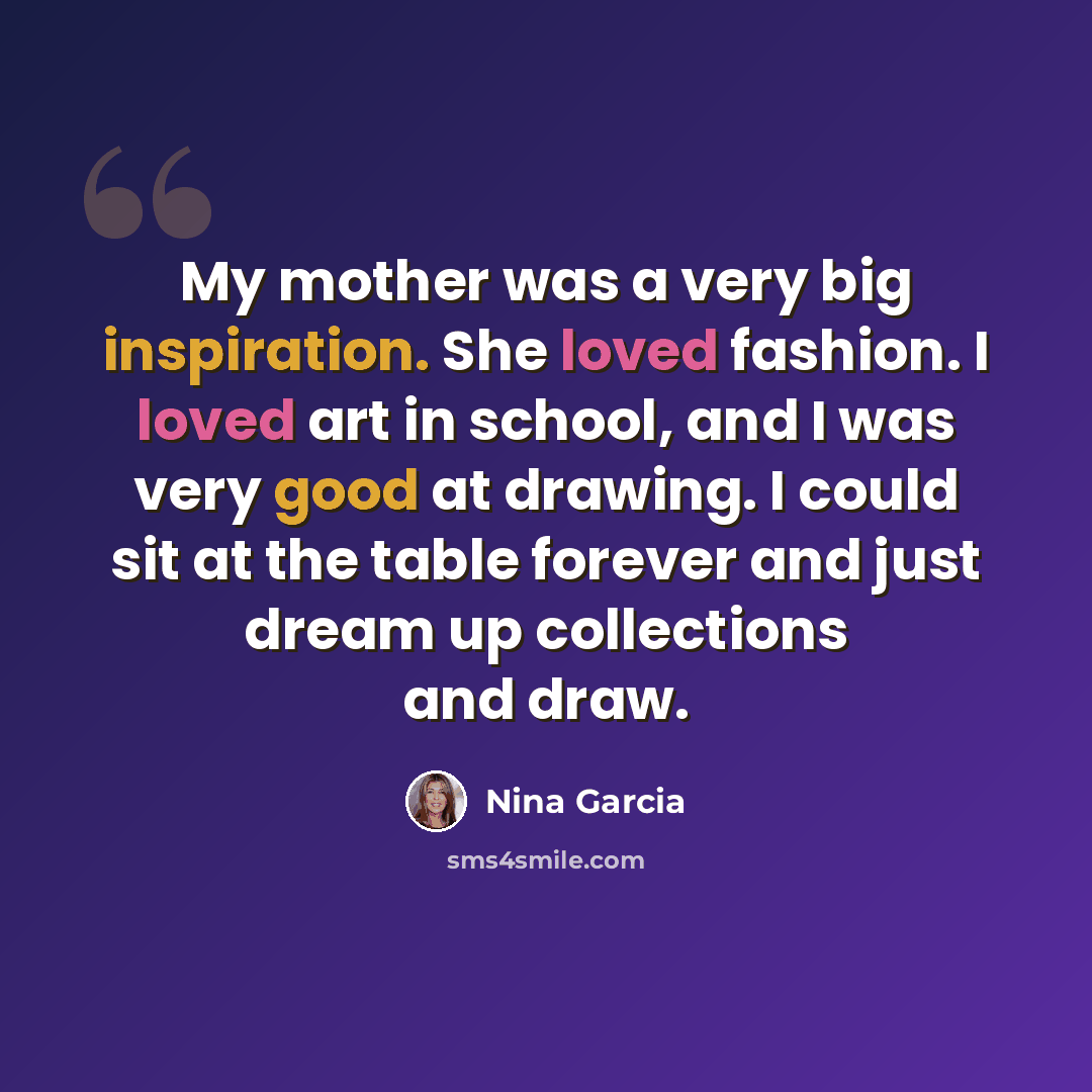 “My mother was a very big inspiration. She loved fashion. I loved art in school, and I was very good at drawing. I could sit at the table forever and just dream up collections and draw.” quote by Nina Garcia