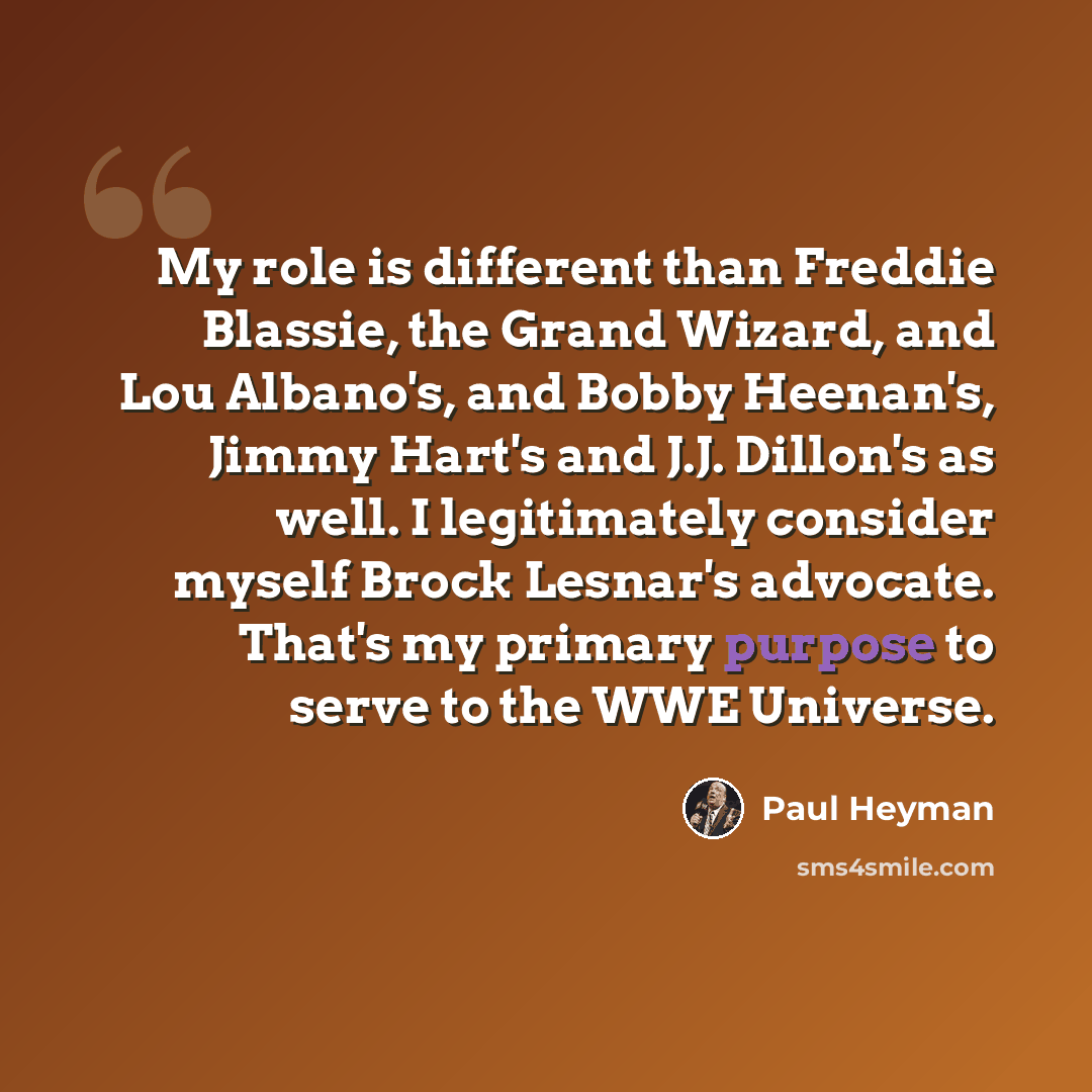 “My role is different than Freddie Blassie, the Grand Wizard, and Lou Albano's, and Bobby Heenan's, Jimmy Hart's and J.J. Dillon's as well. I legitimately consider myself Brock Lesnar's advocate. That's my primary purpose to serve to the WWE Universe.” quote by Paul Heyman