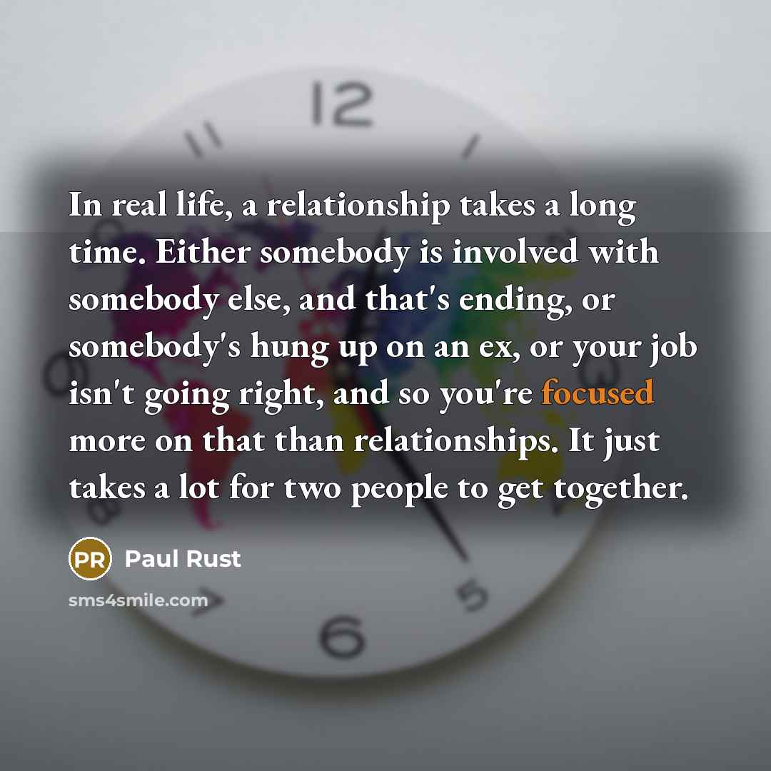 “In real life, a relationship takes a long time. Either somebody is involved with somebody else, and that's ending, or somebody's hung up on an ex, or your job isn't going right, and so you're focused more on that than relationships. It just takes a lot for two people to get together.” quote by Paul Rust