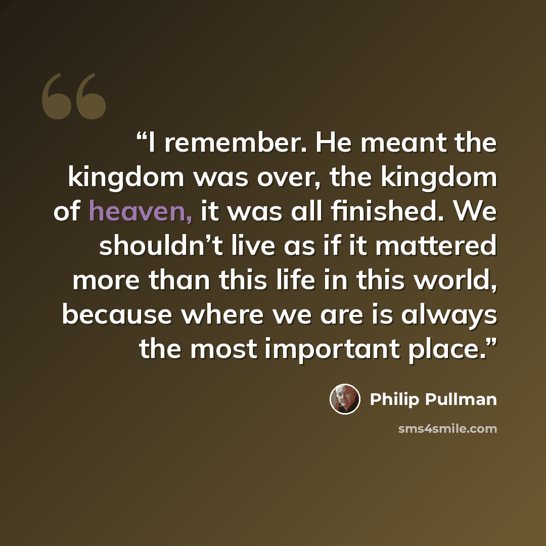 “I remember. He meant the kingdom was over, the kingdom of heaven, it was all finished. We shouldn’t live as if it mattered more than this life in this world, because where we are is always the most important place.” quote by Philip Pullman