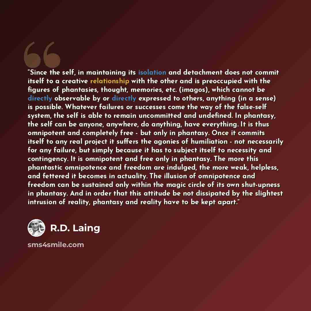 “Since the self, in maintaining its isolation and detachment does not commit itself to a creative relationship with the other and is preoccupied with the figures of phantasies, thought, memories, etc. (imagos), which cannot be directly observable by or directly expressed to others, anything (in a…” quote by R.D. Laing