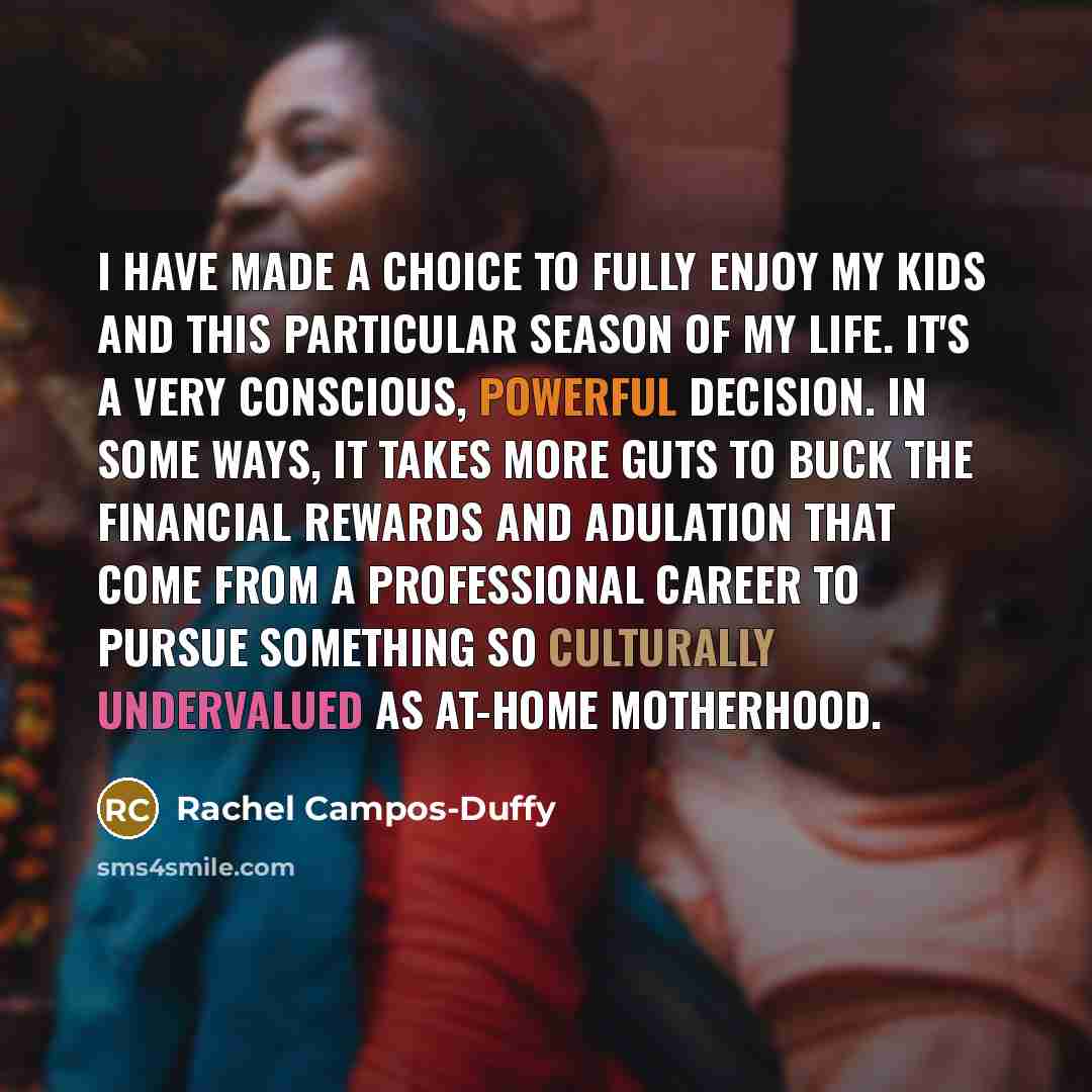 “I have made a choice to fully enjoy my kids and this particular season of my life. It's a very conscious, powerful decision. In some ways, it takes more guts to buck the financial rewards and adulation that come from a professional career to pursue something so culturally undervalued as at-home…” quote by Rachel Campos-Duffy