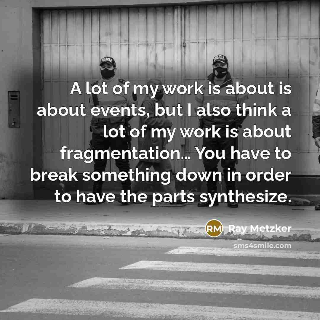 “A lot of my work is about is about events, but I also think a lot of my work is about fragmentation… You have to break something down in order to have the parts synthesize.” quote by Ray Metzker