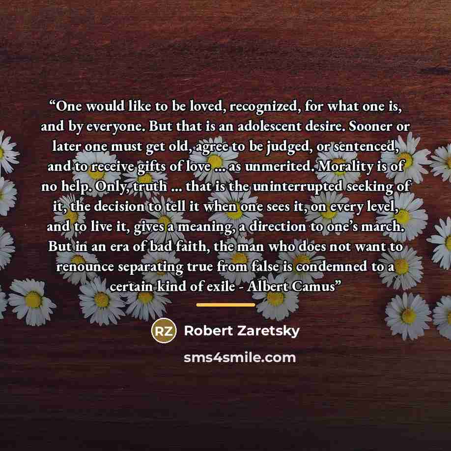 “One would like to be loved, recognized, for what one is, and by everyone. But that is an adolescent desire. Sooner or later one must get old, agree to be judged, or sentenced, and to receive gifts of love … as unmerited. Morality is of no help. Only, truth … that is the uninterrupted seeking of…” quote by Robert Zaretsky