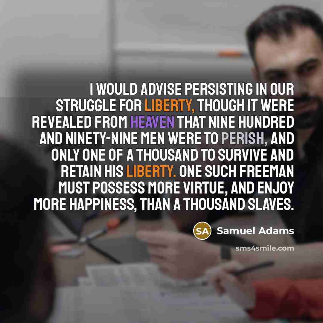 “I would advise persisting in our struggle for liberty, though it were revealed from Heaven that nine hundred and ninety-nine men were to perish, and only one of a thousand to survive and retain his liberty. One such freeman must possess more virtue, and enjoy more happiness, than a thousand slaves.” quote by Samuel Adams