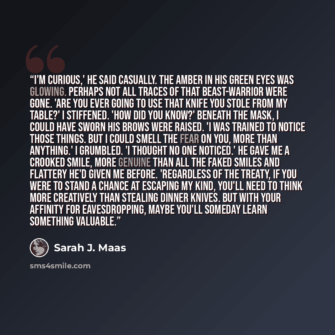 “I'm curious,' he said casually. The amber in his green eyes was glowing. Perhaps not all traces of that beast-warrior were gone. 'Are you ever going to use that knife you stole from my table?' I stiffened. 'How did you know?' Beneath the mask, I could have sworn his brows were raised. 'I was…” quote by Sarah J. Maas