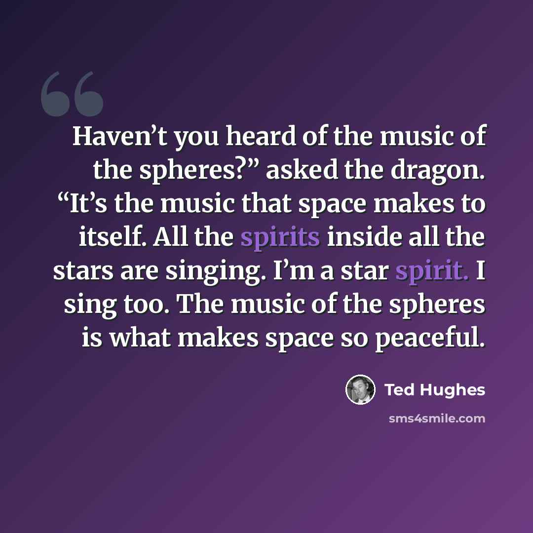 “Haven’t you heard of the music of the spheres?” asked the dragon. “It’s the music that space makes to itself. All the spirits inside all the stars are singing. I’m a star spirit. I sing too. The music of the spheres is what makes space so peaceful.” quote by Ted Hughes