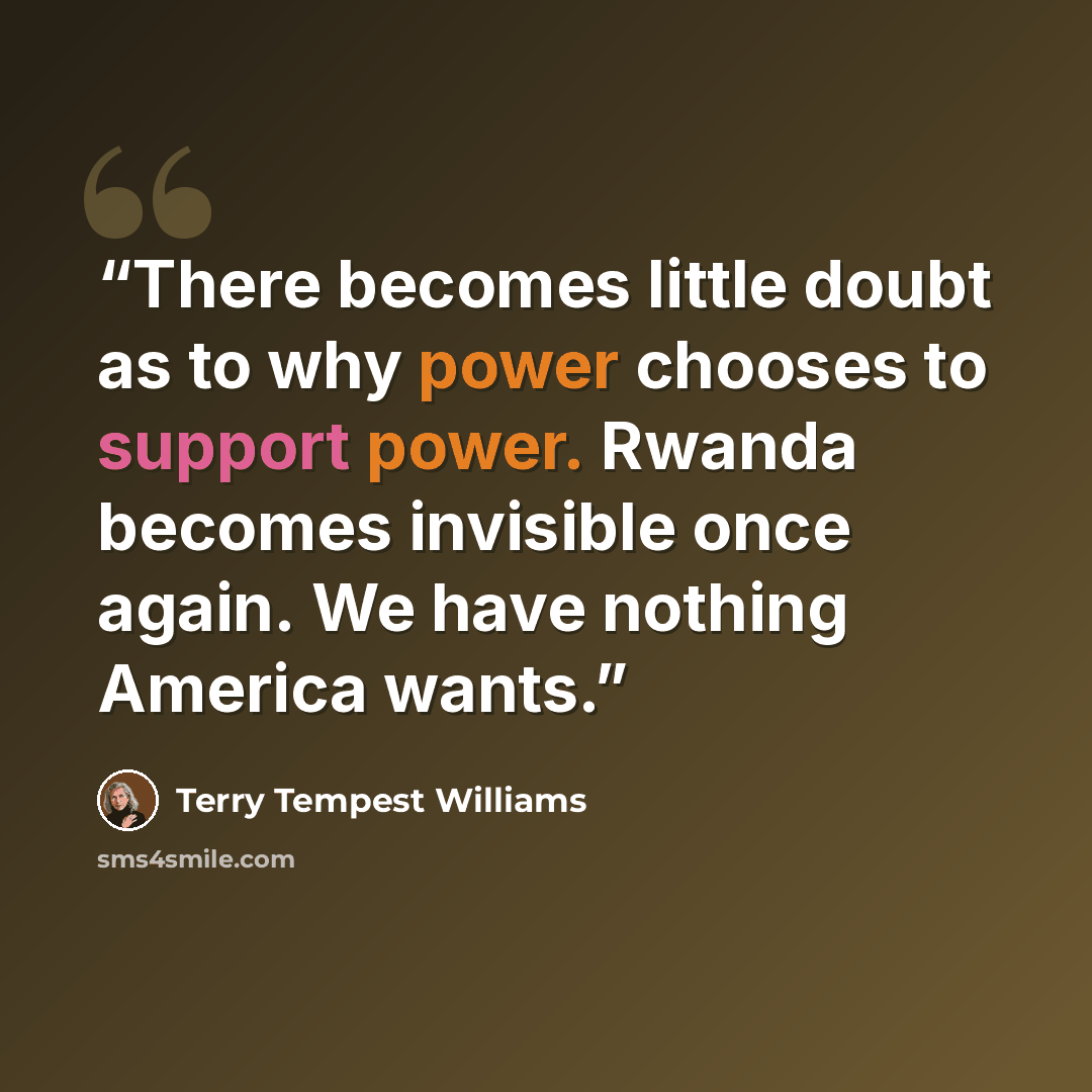 “There becomes little doubt as to why power chooses to support power. Rwanda becomes invisible once again. We have nothing America wants.” quote by Terry Tempest Williams