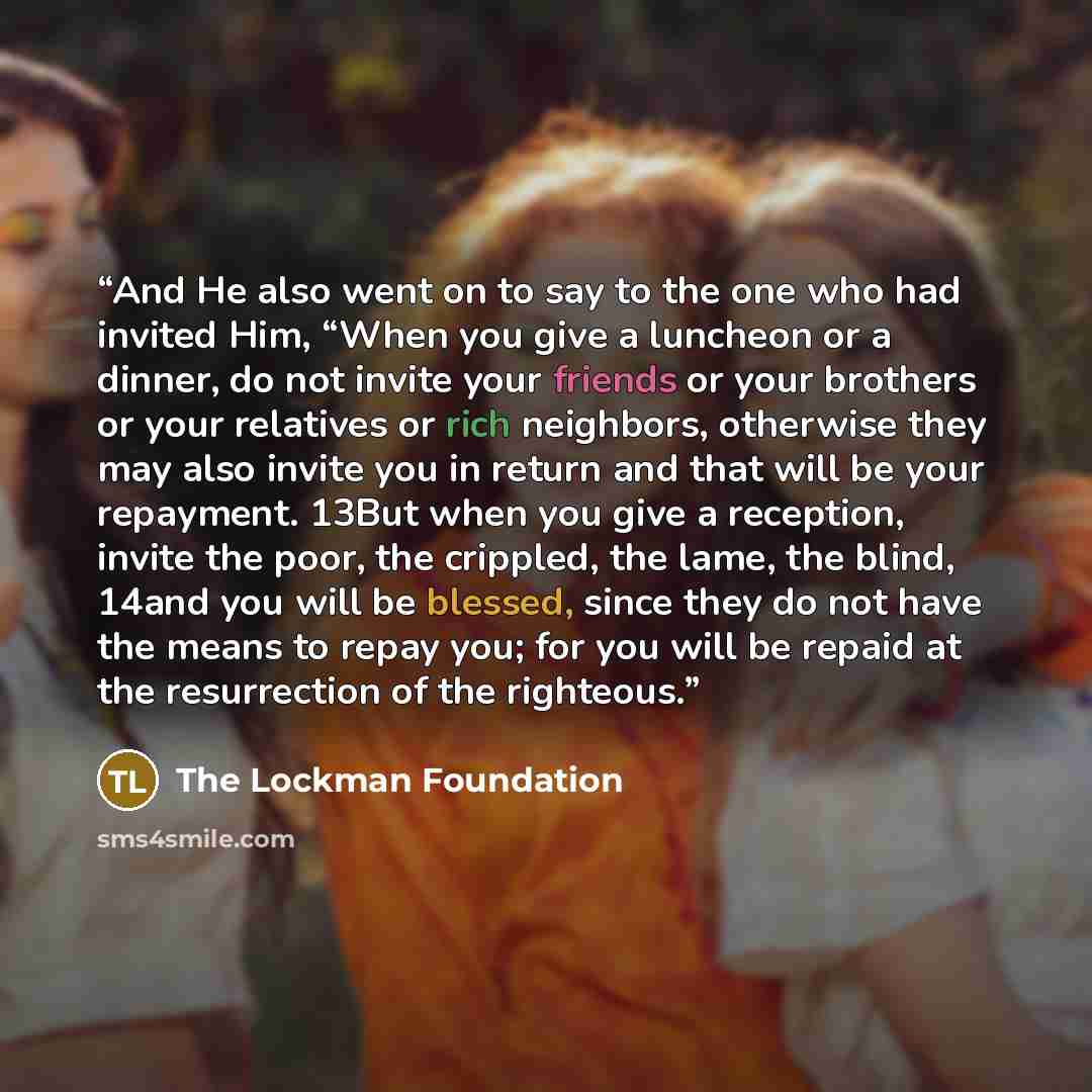 “And He also went on to say to the one who had invited Him, “When you give a luncheon or a dinner, do not invite your friends or your brothers or your relatives or rich neighbors, otherwise they may also invite you in return and that will be your repayment. 13But when you give a reception, invite…” quote by The Lockman Foundation