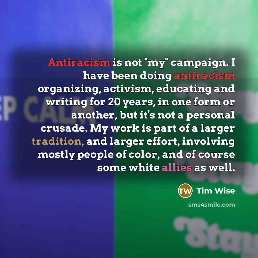 “Antiracism is not "my" campaign. I have been doing antiracism organizing, activism, educating and writing for 20 years, in one form or another, but it's not a personal crusade. My work is part of a larger tradition, and larger effort, involving mostly people of color, and of course some white…” quote by Tim Wise